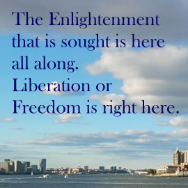 The Enlightenment that is sought is here all along. Liberation or Freedom is right here.